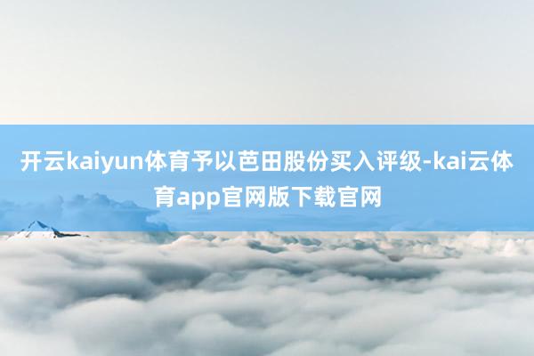开云kaiyun体育予以芭田股份买入评级-kai云体育app官网版下载官网
