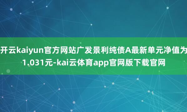 开云kaiyun官方网站广发景利纯债A最新单元净值为1.031元-kai云体育app官网版下载官网