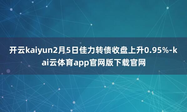开云kaiyun2月5日佳力转债收盘上升0.95%-kai云体育app官网版下载官网