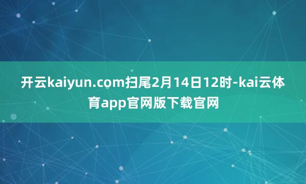 开云kaiyun.com扫尾2月14日12时-kai云体育app官网版下载官网