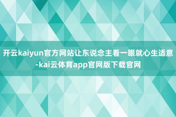 开云kaiyun官方网站让东说念主看一眼就心生适意-kai云体育app官网版下载官网