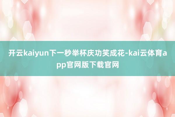开云kaiyun下一秒举杯庆功笑成花-kai云体育app官网版下载官网
