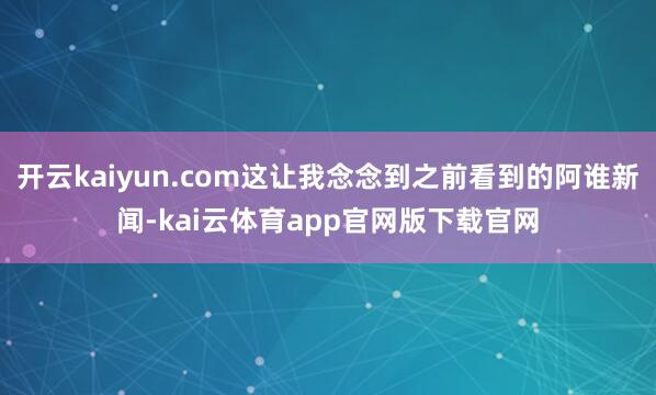 开云kaiyun.com这让我念念到之前看到的阿谁新闻-kai云体育app官网版下载官网