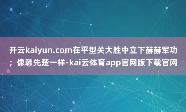 开云kaiyun.com在平型关大胜中立下赫赫军功；像韩先楚一样-kai云体育app官网版下载官网