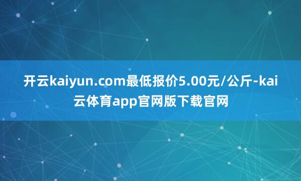 开云kaiyun.com最低报价5.00元/公斤-kai云体育app官网版下载官网