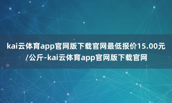 kai云体育app官网版下载官网最低报价15.00元/公斤-kai云体育app官网版下载官网