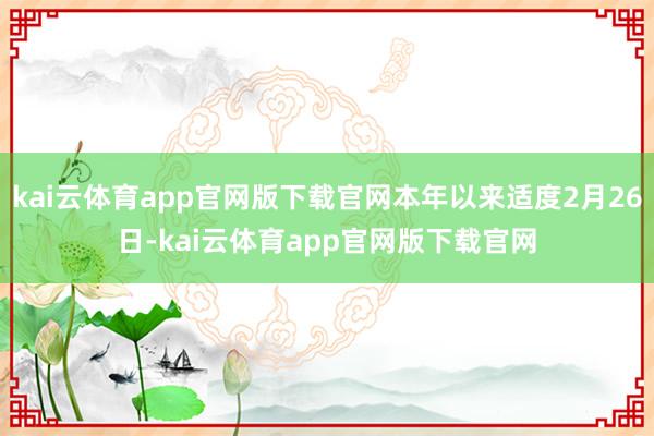kai云体育app官网版下载官网本年以来适度2月26日-kai云体育app官网版下载官网