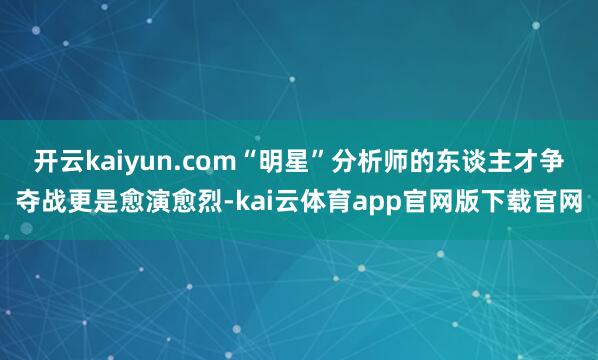 开云kaiyun.com“明星”分析师的东谈主才争夺战更是愈演愈烈-kai云体育app官网版下载官网