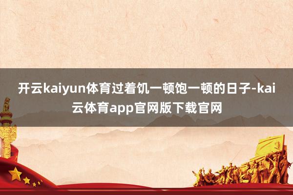 开云kaiyun体育过着饥一顿饱一顿的日子-kai云体育app官网版下载官网