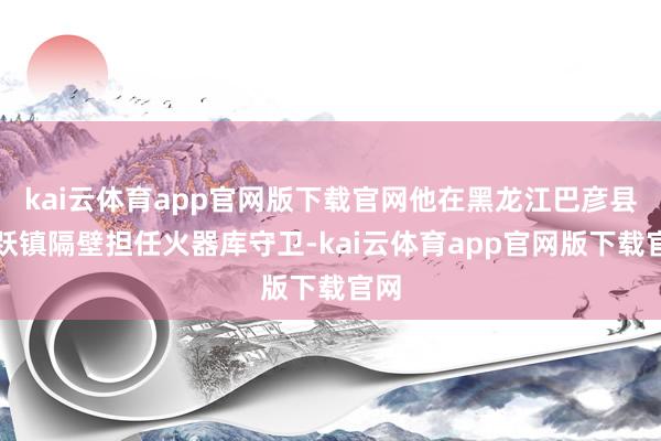 kai云体育app官网版下载官网他在黑龙江巴彦县雀跃镇隔壁担任火器库守卫-kai云体育app官网版下载官网