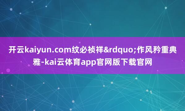开云kaiyun.com纹必祯祥&rdquo;作风矜重典雅-kai云体育app官网版下载官网