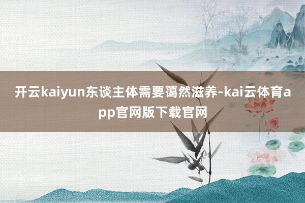 开云kaiyun东谈主体需要蔼然滋养-kai云体育app官网版下载官网