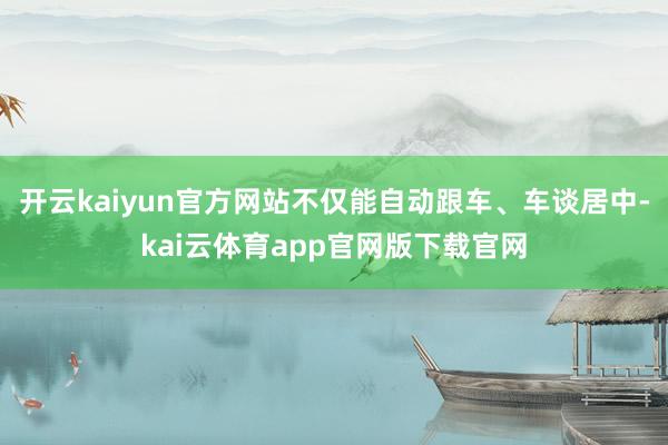 开云kaiyun官方网站不仅能自动跟车、车谈居中-kai云体育app官网版下载官网