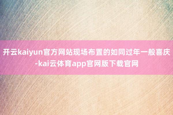 开云kaiyun官方网站现场布置的如同过年一般喜庆-kai云体育app官网版下载官网