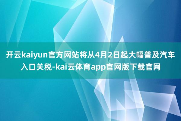 开云kaiyun官方网站将从4月2日起大幅普及汽车入口关税-kai云体育app官网版下载官网