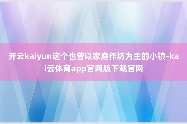 开云kaiyun这个也曾以家庭作坊为主的小镇-kai云体育app官网版下载官网