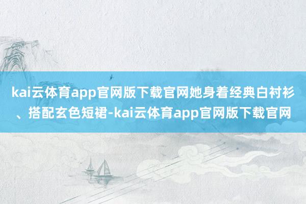 kai云体育app官网版下载官网她身着经典白衬衫、搭配玄色短裙-kai云体育app官网版下载官网