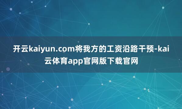 开云kaiyun.com将我方的工资沿路干预-kai云体育app官网版下载官网