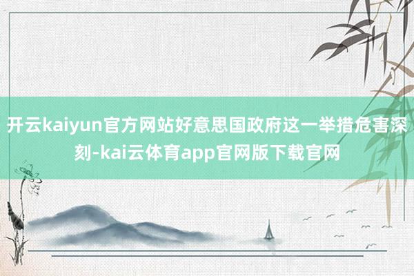 开云kaiyun官方网站好意思国政府这一举措危害深刻-kai云体育app官网版下载官网