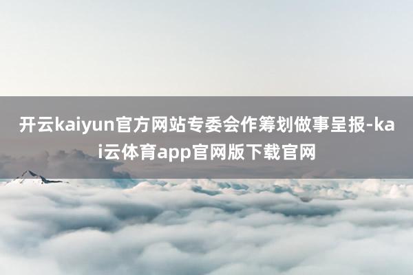 开云kaiyun官方网站专委会作筹划做事呈报-kai云体育app官网版下载官网