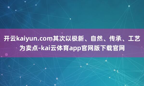 开云kaiyun.com其次以极新、自然、传承、工艺为卖点-kai云体育app官网版下载官网