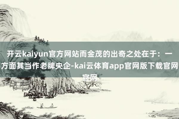 开云kaiyun官方网站而金茂的出奇之处在于：一方面其当作老牌央企-kai云体育app官网版下载官网