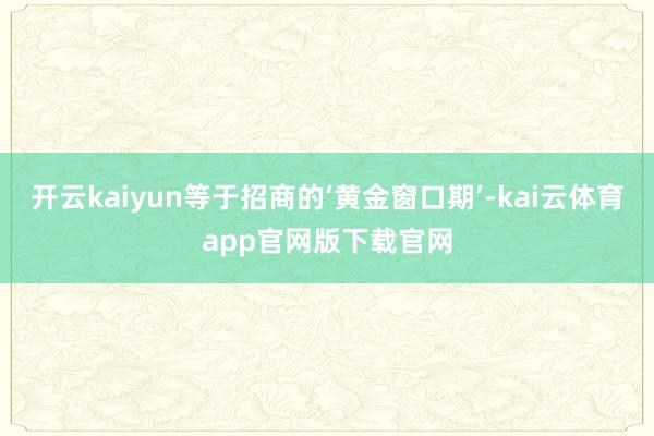 开云kaiyun等于招商的‘黄金窗口期’-kai云体育app官网版下载官网
