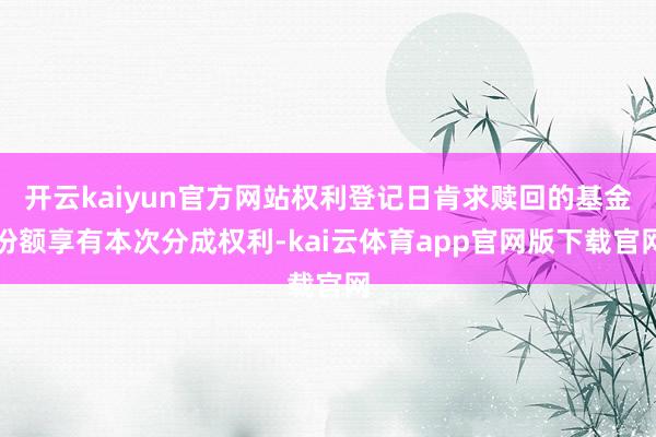 开云kaiyun官方网站权利登记日肯求赎回的基金份额享有本次分成权利-kai云体育app官网版下载官网