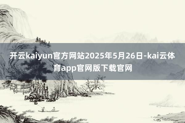 开云kaiyun官方网站2025年5月26日-kai云体育app官网版下载官网