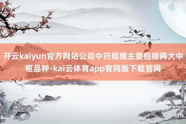 开云kaiyun官方网站公司中药规模主要包括两大中枢品种-kai云体育app官网版下载官网