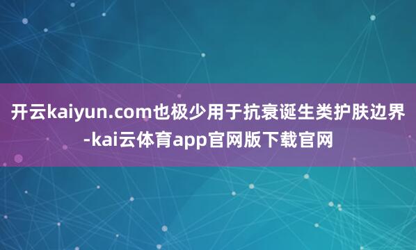 开云kaiyun.com也极少用于抗衰诞生类护肤边界-kai云体育app官网版下载官网