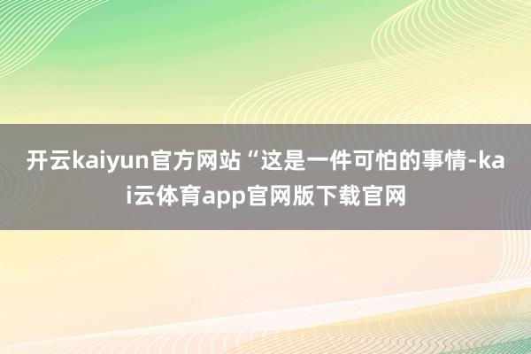 开云kaiyun官方网站　　“这是一件可怕的事情-kai云体育app官网版下载官网