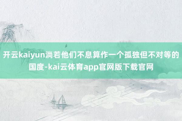 开云kaiyun淌若他们不息算作一个孤独但不对等的国度-kai云体育app官网版下载官网