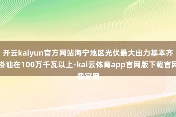 开云kaiyun官方网站海宁地区光伏最大出力基本齐褂讪在100万千瓦以上-kai云体育app官网版下载官网