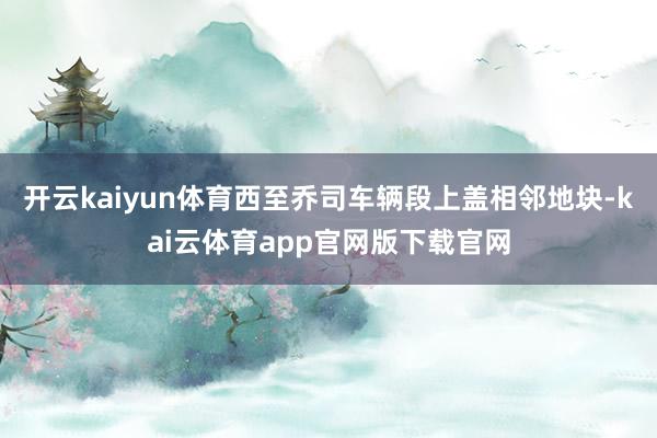 开云kaiyun体育西至乔司车辆段上盖相邻地块-kai云体育app官网版下载官网