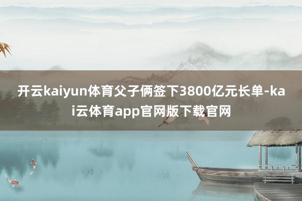 开云kaiyun体育父子俩签下3800亿元长单-kai云体育app官网版下载官网