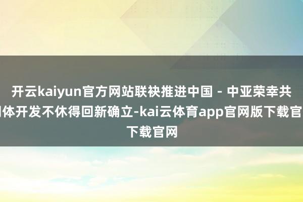 开云kaiyun官方网站联袂推进中国－中亚荣幸共同体开发不休得回新确立-kai云体育app官网版下载官网