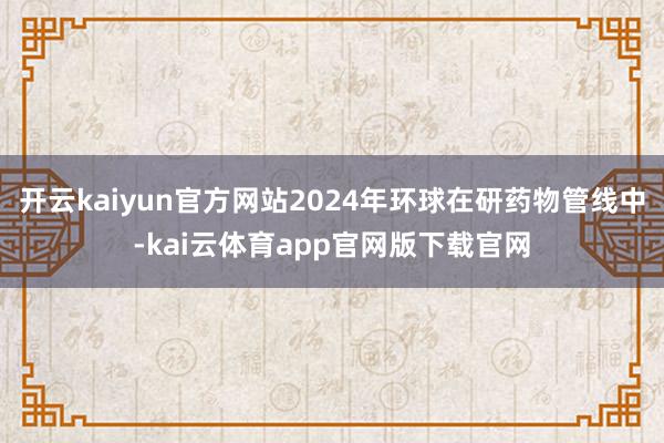 开云kaiyun官方网站2024年环球在研药物管线中-kai云体育app官网版下载官网