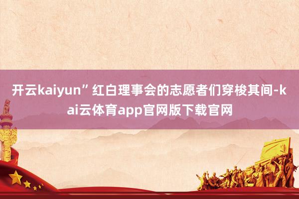 开云kaiyun”红白理事会的志愿者们穿梭其间-kai云体育app官网版下载官网