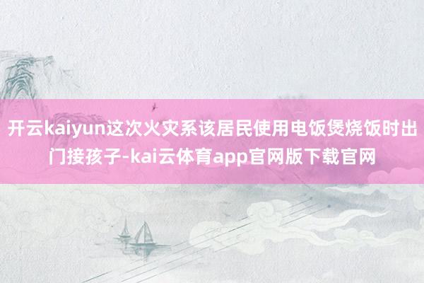 开云kaiyun这次火灾系该居民使用电饭煲烧饭时出门接孩子-kai云体育app官网版下载官网