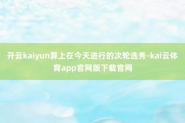 开云kaiyun算上在今天进行的次轮选秀-kai云体育app官网版下载官网