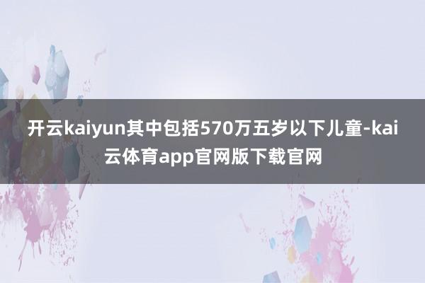 开云kaiyun其中包括570万五岁以下儿童-kai云体育app官网版下载官网