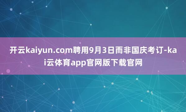 开云kaiyun.com聘用9月3日而非国庆考订-kai云体育app官网版下载官网