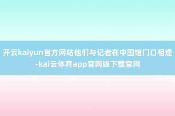 开云kaiyun官方网站他们与记者在中国馆门口相逢-kai云体育app官网版下载官网
