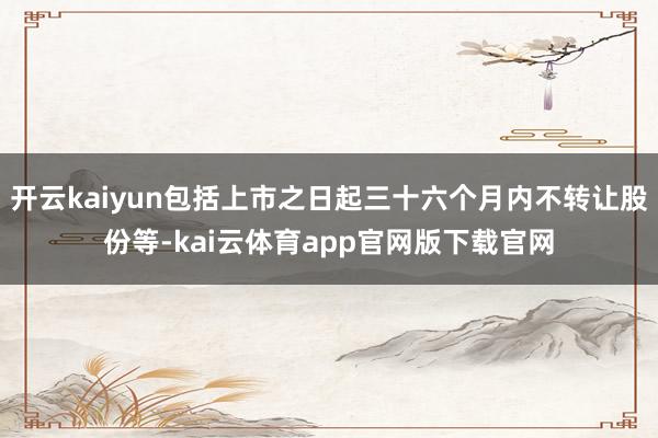 开云kaiyun包括上市之日起三十六个月内不转让股份等-kai云体育app官网版下载官网