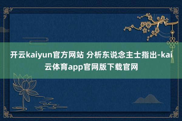 开云kaiyun官方网站 分析东说念主士指出-kai云体育app官网版下载官网