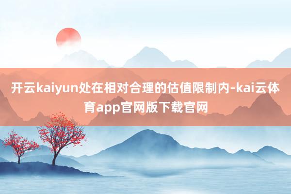 开云kaiyun处在相对合理的估值限制内-kai云体育app官网版下载官网