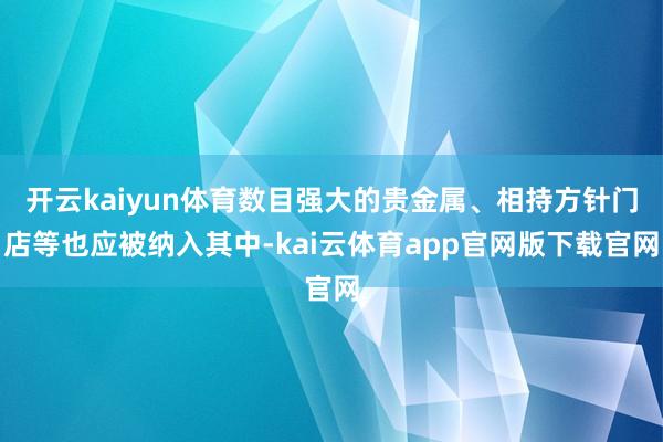 开云kaiyun体育数目强大的贵金属、相持方针门店等也应被纳入其中-kai云体育app官网版下载官网