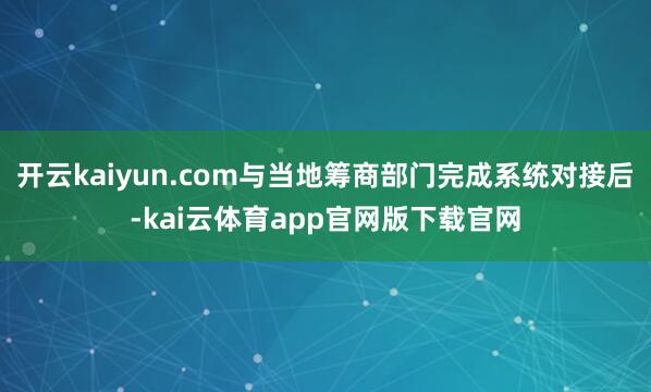 开云kaiyun.com与当地筹商部门完成系统对接后-kai云体育app官网版下载官网