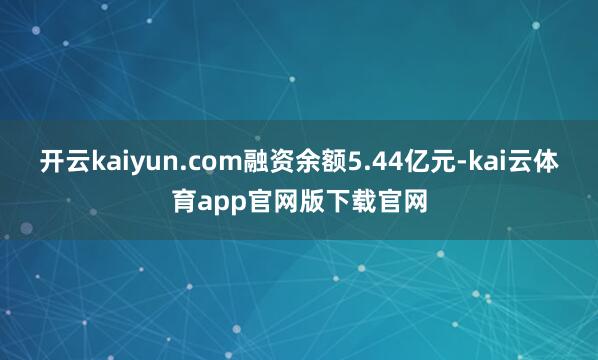 开云kaiyun.com融资余额5.44亿元-kai云体育app官网版下载官网